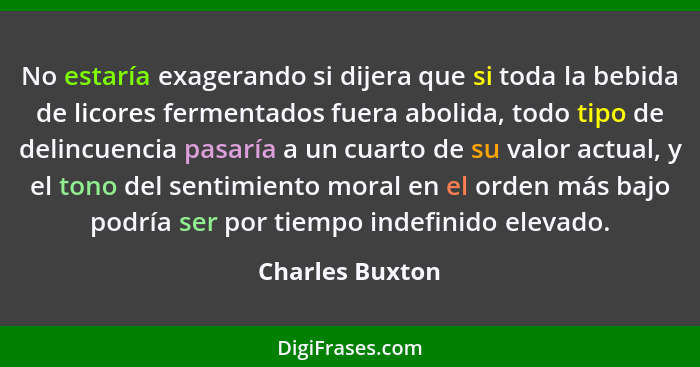 No estaría exagerando si dijera que si toda la bebida de licores fermentados fuera abolida, todo tipo de delincuencia pasaría a un cu... - Charles Buxton