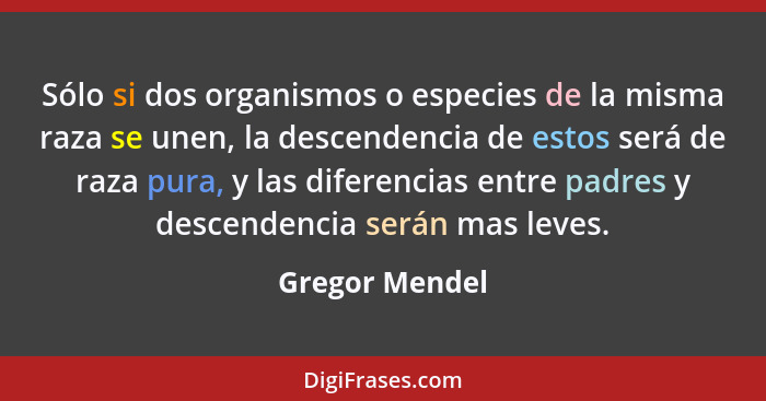 Sólo si dos organismos o especies de la misma raza se unen, la descendencia de estos será de raza pura, y las diferencias entre padres... - Gregor Mendel