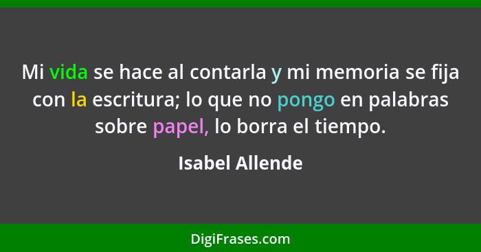 Mi vida se hace al contarla y mi memoria se fija con la escritura; lo que no pongo en palabras sobre papel, lo borra el tiempo.... - Isabel Allende