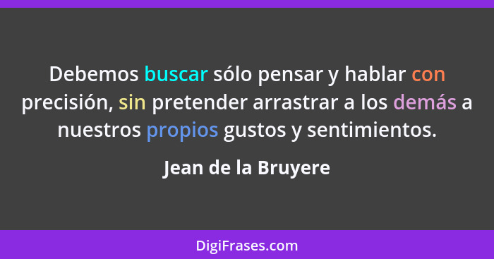 Debemos buscar sólo pensar y hablar con precisión, sin pretender arrastrar a los demás a nuestros propios gustos y sentimientos.... - Jean de la Bruyere