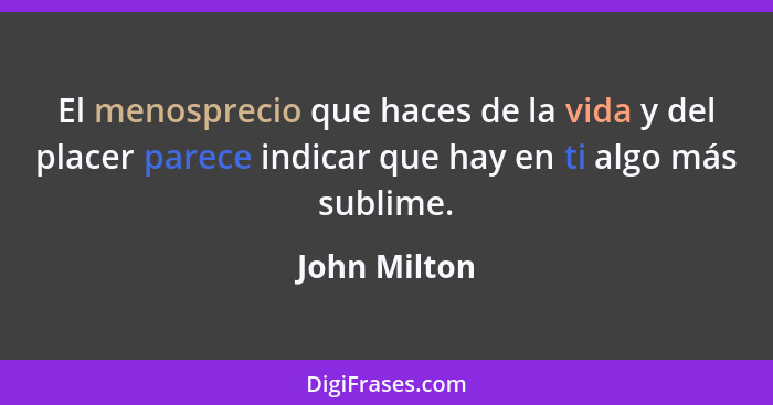 El menosprecio que haces de la vida y del placer parece indicar que hay en ti algo más sublime.... - John Milton