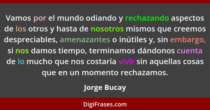 Vamos por el mundo odiando y rechazando aspectos de los otros y hasta de nosotros mismos que creemos despreciables, amenazantes o inútil... - Jorge Bucay