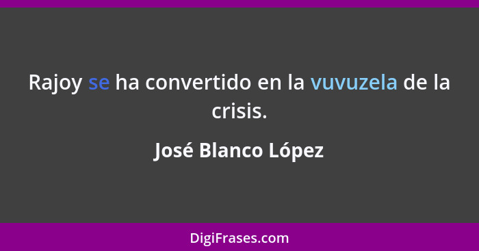 Rajoy se ha convertido en la vuvuzela de la crisis.... - José Blanco López