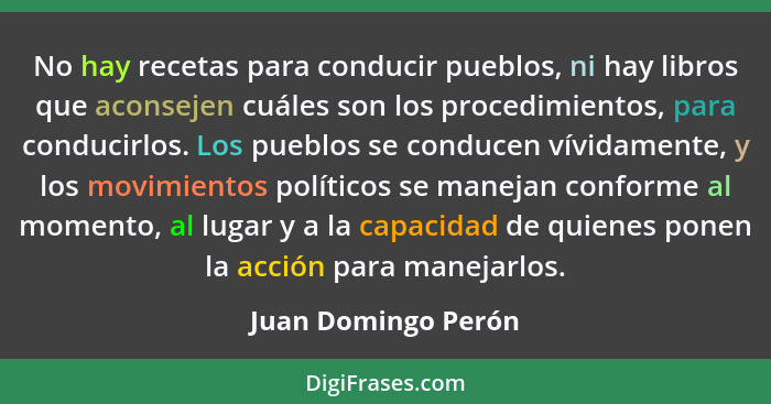 No hay recetas para conducir pueblos, ni hay libros que aconsejen cuáles son los procedimientos, para conducirlos. Los pueblos se... - Juan Domingo Perón