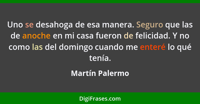 Uno se desahoga de esa manera. Seguro que las de anoche en mi casa fueron de felicidad. Y no como las del domingo cuando me enteré lo... - Martín Palermo