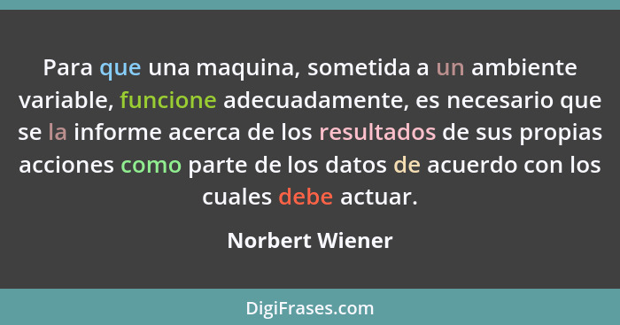 Para que una maquina, sometida a un ambiente variable, funcione adecuadamente, es necesario que se la informe acerca de los resultado... - Norbert Wiener