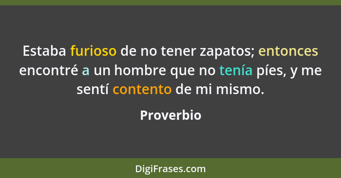 Estaba furioso de no tener zapatos; entonces encontré a un hombre que no tenía píes, y me sentí contento de mi mismo.... - Proverbio