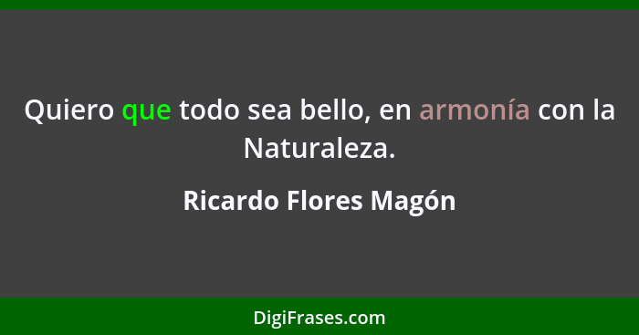 Quiero que todo sea bello, en armonía con la Naturaleza.... - Ricardo Flores Magón