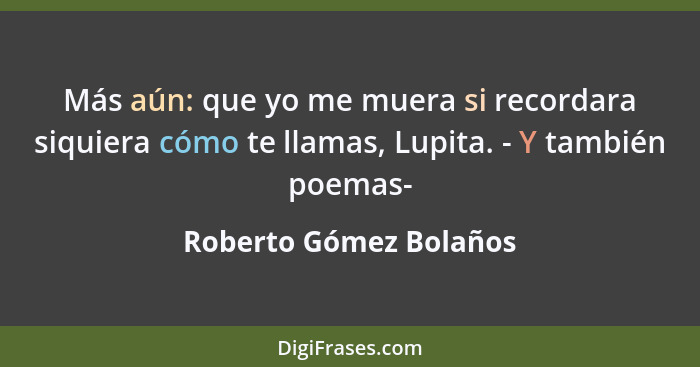 Más aún: que yo me muera si recordara siquiera cómo te llamas, Lupita. - Y también poemas-... - Roberto Gómez Bolaños
