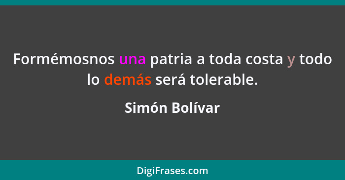 Formémosnos una patria a toda costa y todo lo demás será tolerable.... - Simón Bolívar