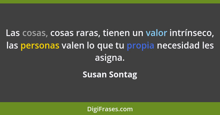 Las cosas, cosas raras, tienen un valor intrínseco, las personas valen lo que tu propia necesidad les asigna.... - Susan Sontag