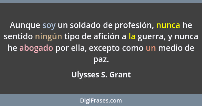 Aunque soy un soldado de profesión, nunca he sentido ningún tipo de afición a la guerra, y nunca he abogado por ella, excepto como... - Ulysses S. Grant
