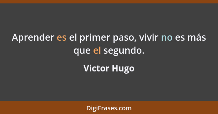 Aprender es el primer paso, vivir no es más que el segundo.... - Victor Hugo