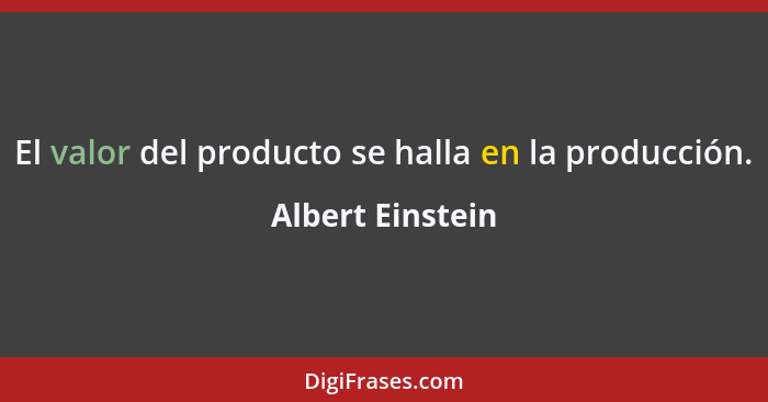 El valor del producto se halla en la producción.... - Albert Einstein