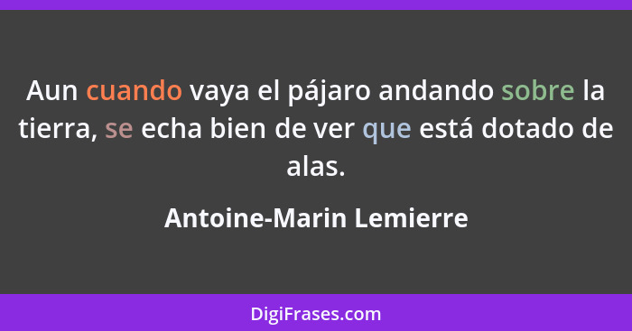 Aun cuando vaya el pájaro andando sobre la tierra, se echa bien de ver que está dotado de alas.... - Antoine-Marin Lemierre