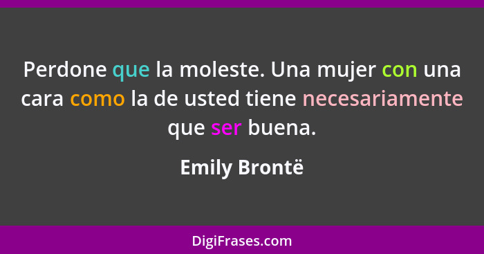 Perdone que la moleste. Una mujer con una cara como la de usted tiene necesariamente que ser buena.... - Emily Brontë