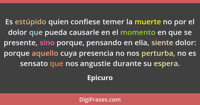 Es estúpido quien confiese temer la muerte no por el dolor que pueda causarle en el momento en que se presente, sino porque, pensando en ell... - Epicuro