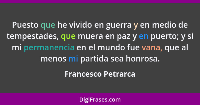 Puesto que he vivido en guerra y en medio de tempestades, que muera en paz y en puerto; y si mi permanencia en el mundo fue vana,... - Francesco Petrarca