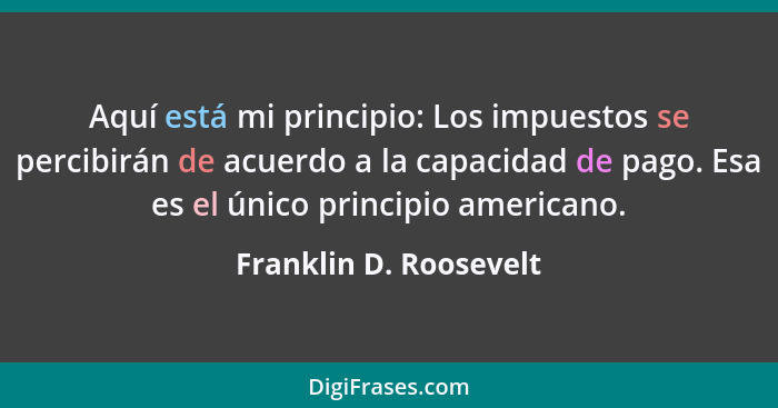 Aquí está mi principio: Los impuestos se percibirán de acuerdo a la capacidad de pago. Esa es el único principio americano.... - Franklin D. Roosevelt