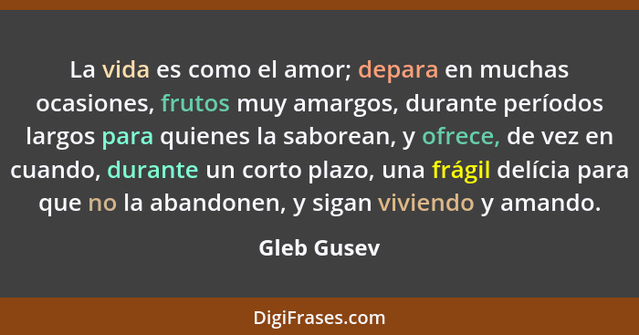 La vida es como el amor; depara en muchas ocasiones, frutos muy amargos, durante períodos largos para quienes la saborean, y ofrece, de v... - Gleb Gusev