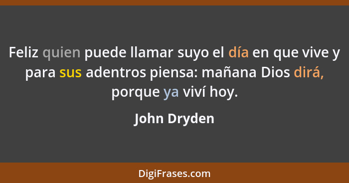 Feliz quien puede llamar suyo el día en que vive y para sus adentros piensa: mañana Dios dirá, porque ya viví hoy.... - John Dryden