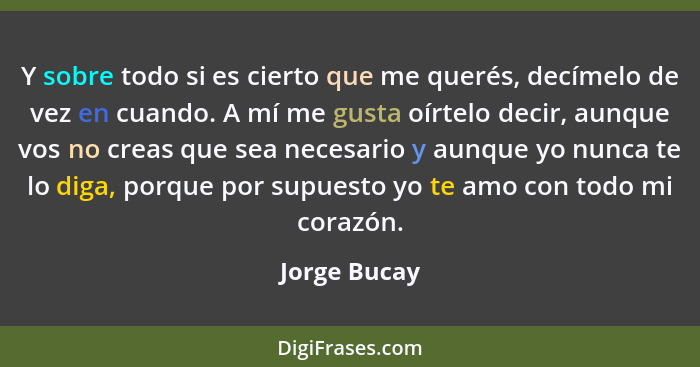 Y sobre todo si es cierto que me querés, decímelo de vez en cuando. A mí me gusta oírtelo decir, aunque vos no creas que sea necesario y... - Jorge Bucay