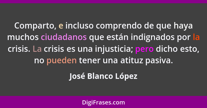 Comparto, e incluso comprendo de que haya muchos ciudadanos que están indignados por la crisis. La crisis es una injusticia; pero... - José Blanco López