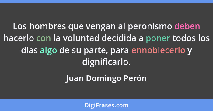 Los hombres que vengan al peronismo deben hacerlo con la voluntad decidida a poner todos los días algo de su parte, para ennoblec... - Juan Domingo Perón