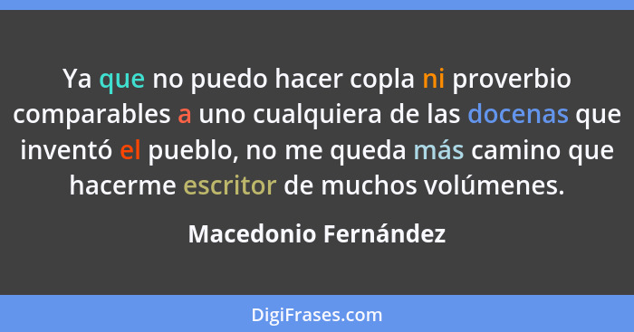 Ya que no puedo hacer copla ni proverbio comparables a uno cualquiera de las docenas que inventó el pueblo, no me queda más cami... - Macedonio Fernández