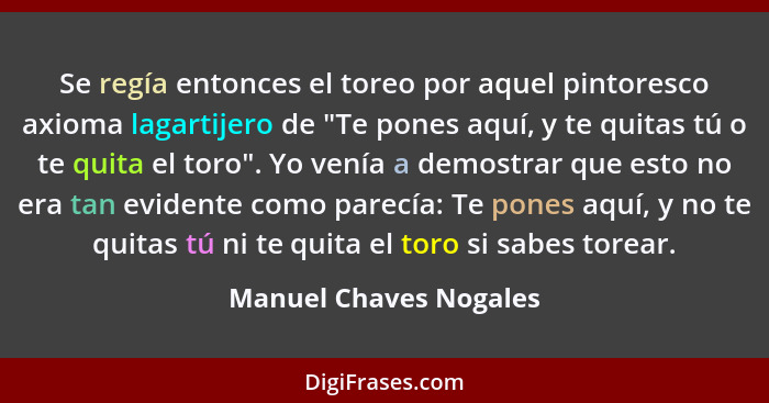 Se regía entonces el toreo por aquel pintoresco axioma lagartijero de "Te pones aquí, y te quitas tú o te quita el toro". Yo v... - Manuel Chaves Nogales