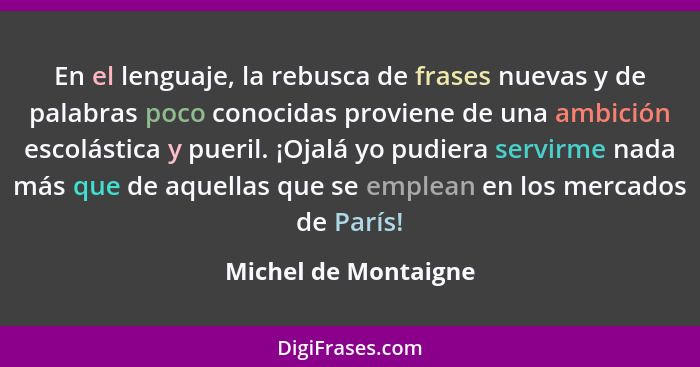 En el lenguaje, la rebusca de frases nuevas y de palabras poco conocidas proviene de una ambición escolástica y pueril. ¡Ojalá y... - Michel de Montaigne