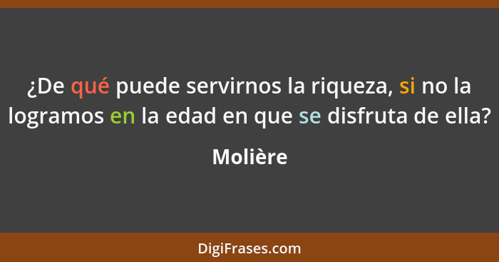 ¿De qué puede servirnos la riqueza, si no la logramos en la edad en que se disfruta de ella?... - Molière