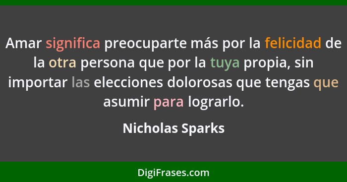 Amar significa preocuparte más por la felicidad de la otra persona que por la tuya propia, sin importar las elecciones dolorosas que... - Nicholas Sparks