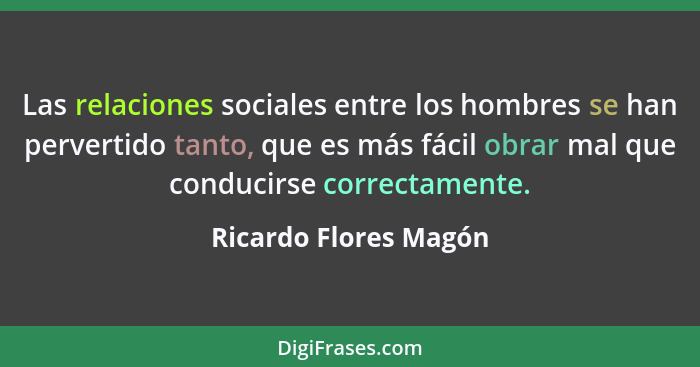Las relaciones sociales entre los hombres se han pervertido tanto, que es más fácil obrar mal que conducirse correctamente.... - Ricardo Flores Magón