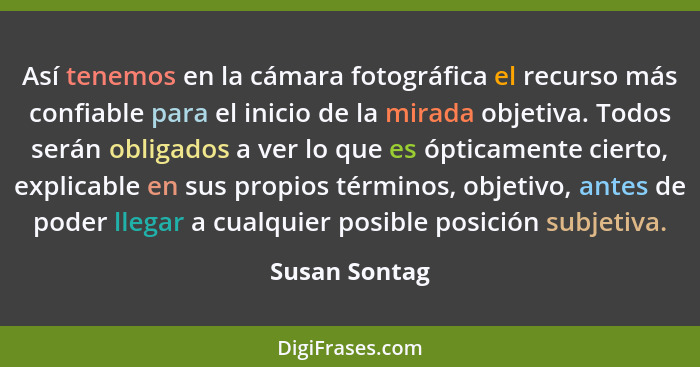 Así tenemos en la cámara fotográfica el recurso más confiable para el inicio de la mirada objetiva. Todos serán obligados a ver lo que... - Susan Sontag