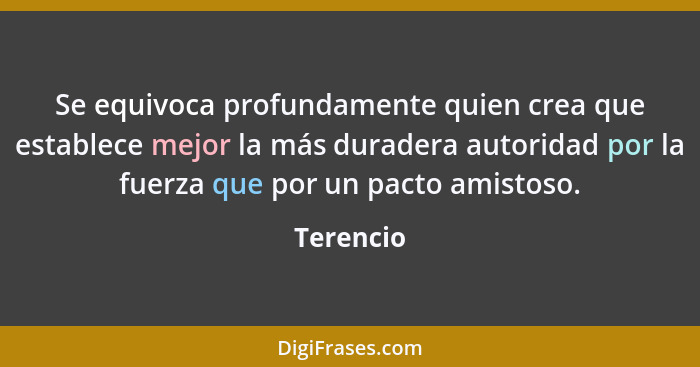 Se equivoca profundamente quien crea que establece mejor la más duradera autoridad por la fuerza que por un pacto amistoso.... - Terencio