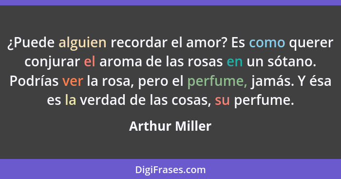 ¿Puede alguien recordar el amor? Es como querer conjurar el aroma de las rosas en un sótano. Podrías ver la rosa, pero el perfume, jam... - Arthur Miller