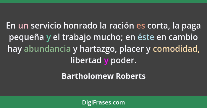 En un servicio honrado la ración es corta, la paga pequeña y el trabajo mucho; en éste en cambio hay abundancia y hartazgo, plac... - Bartholomew Roberts