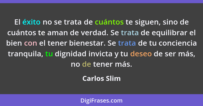 El éxito no se trata de cuántos te siguen, sino de cuántos te aman de verdad. Se trata de equilibrar el bien con el tener bienestar. Se... - Carlos Slim