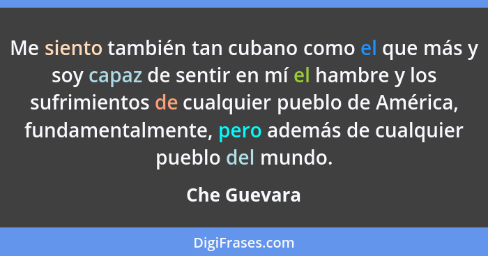Me siento también tan cubano como el que más y soy capaz de sentir en mí el hambre y los sufrimientos de cualquier pueblo de América, fu... - Che Guevara