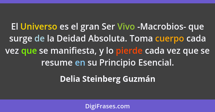 El Universo es el gran Ser Vivo -Macrobios- que surge de la Deidad Absoluta. Toma cuerpo cada vez que se manifiesta, y lo pie... - Delia Steinberg Guzmán