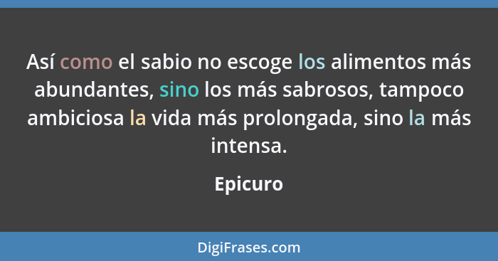 Así como el sabio no escoge los alimentos más abundantes, sino los más sabrosos, tampoco ambiciosa la vida más prolongada, sino la más inten... - Epicuro