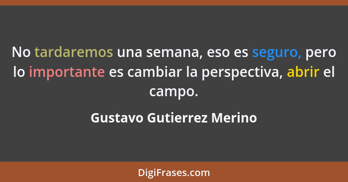 No tardaremos una semana, eso es seguro, pero lo importante es cambiar la perspectiva, abrir el campo.... - Gustavo Gutierrez Merino