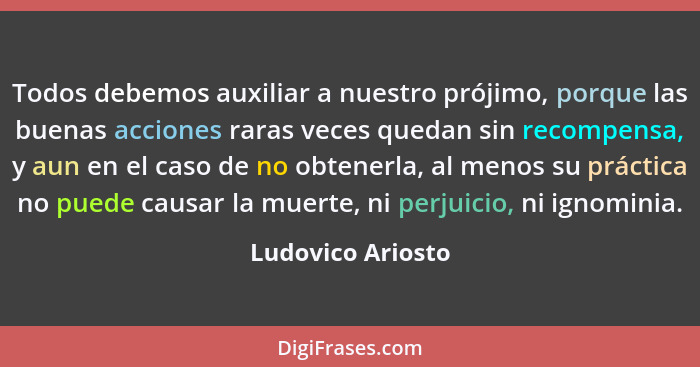 Todos debemos auxiliar a nuestro prójimo, porque las buenas acciones raras veces quedan sin recompensa, y aun en el caso de no obte... - Ludovico Ariosto