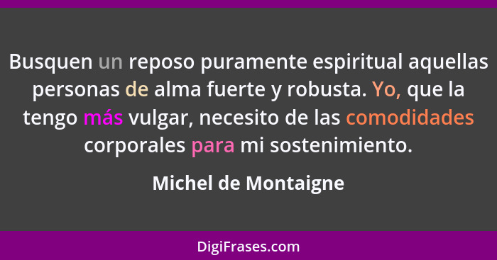 Busquen un reposo puramente espiritual aquellas personas de alma fuerte y robusta. Yo, que la tengo más vulgar, necesito de las... - Michel de Montaigne