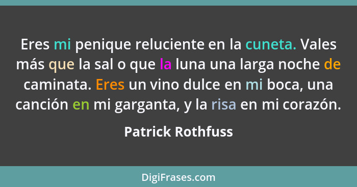 Eres mi penique reluciente en la cuneta. Vales más que la sal o que la luna una larga noche de caminata. Eres un vino dulce en mi b... - Patrick Rothfuss