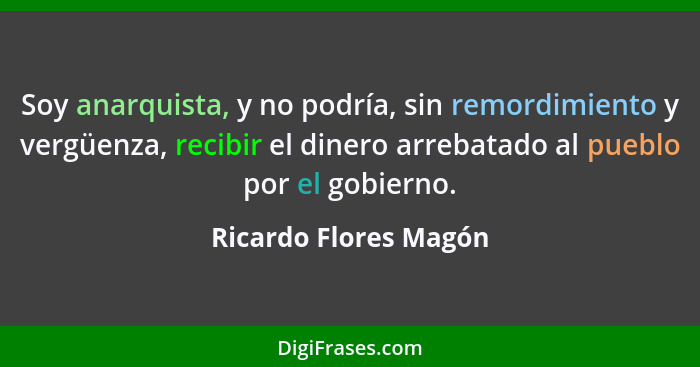 Soy anarquista, y no podría, sin remordimiento y vergüenza, recibir el dinero arrebatado al pueblo por el gobierno.... - Ricardo Flores Magón