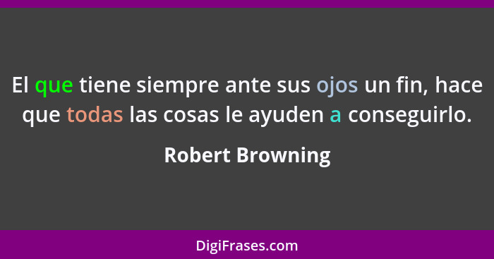 El que tiene siempre ante sus ojos un fin, hace que todas las cosas le ayuden a conseguirlo.... - Robert Browning