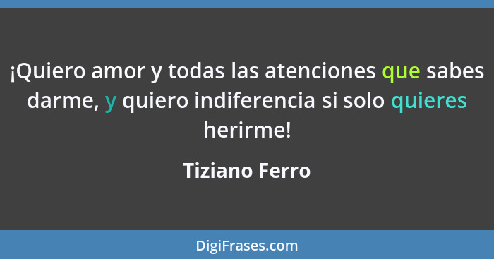 ¡Quiero amor y todas las atenciones que sabes darme, y quiero indiferencia si solo quieres herirme!... - Tiziano Ferro