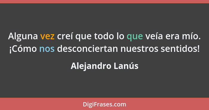 Alguna vez creí que todo lo que veía era mío. ¡Cómo nos desconciertan nuestros sentidos!... - Alejandro Lanús